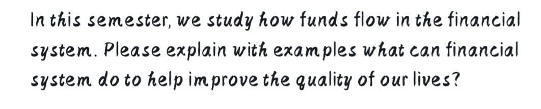 In this semester, we study how funds flow in the financial
system. Please explain with examples what can financial
system do to help im prove the quality of our lives?
