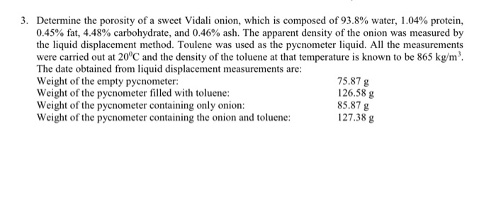 3. Determine the porosity of a sweet Vidali onion, which is composed of 93.8% water, 1.04% protein,
0.45% fat, 4.48% carbohydrate, and 0.46% ash. The apparent density of the onion was measured by
the liquid displacement method. Toulene was used as the pycnometer liquid. All the measurements
were carried out at 20°C and the density of the toluene at that temperature is known to be 865 kg/m³.
The date obtained from liquid displacement measurements are:
Weight of the empty pycnometer:
Weight of the pycnometer filled with toluene:
Weight of the pycnometer containing only onion:
Weight of the pycnometer containing the onion and toluene:
75.87 g
126.58 g
85.87 g
127.38 g
