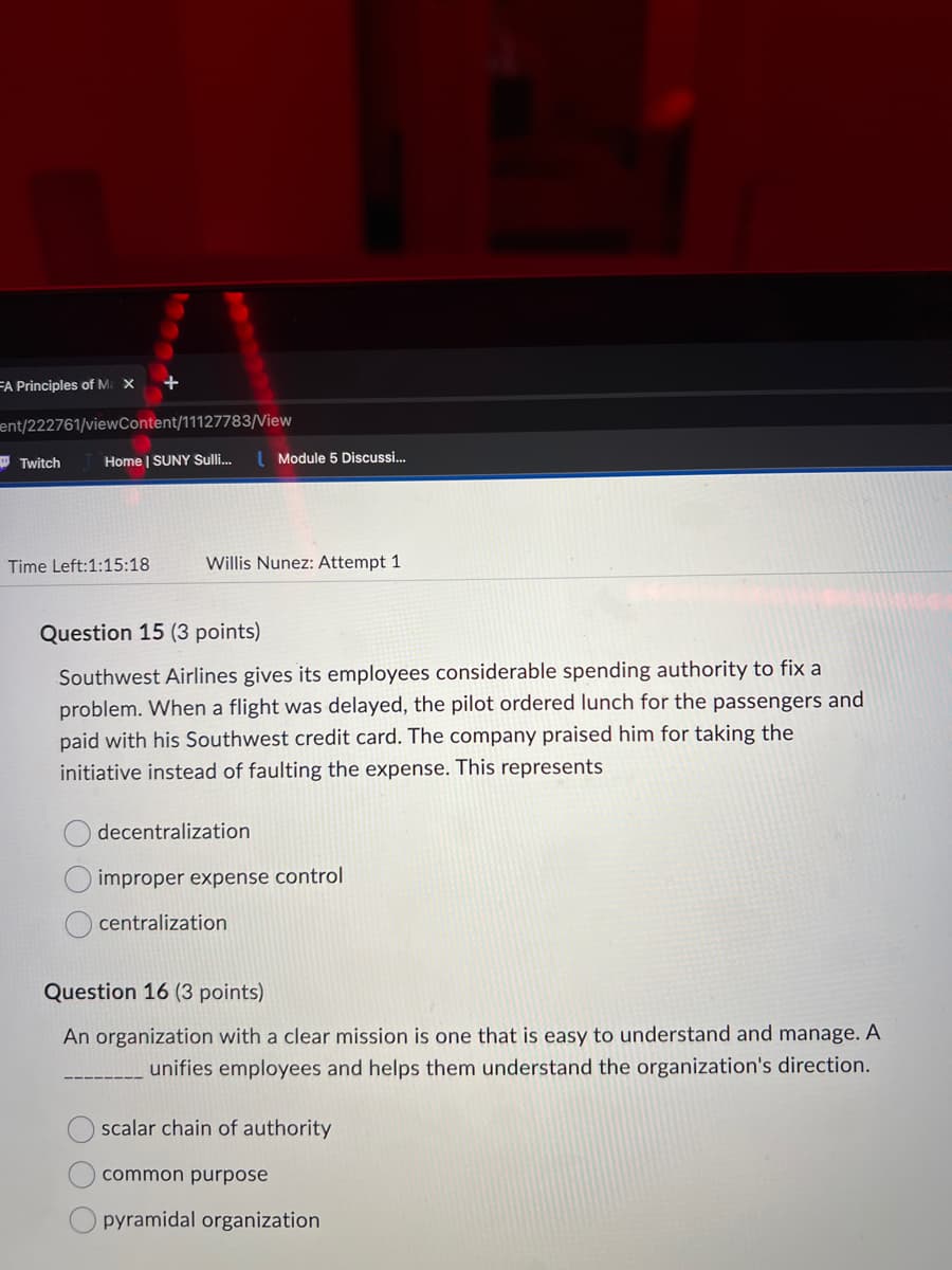 FA Principles of Ma X
ent/222761/viewContent/11127783/View
Twitch
+
Home | SUNY Sulli...
Time Left:1:15:18
Module 5 Discussi...
Willis Nunez: Attempt 1
Question 15 (3 points)
Southwest Airlines gives its employees considerable spending authority to fix a
problem. When a flight was delayed, the pilot ordered lunch for the passengers and
paid with his Southwest credit card. The company praised him for taking the
initiative instead of faulting the expense. This represents
decentralization
improper expense control
centralization
Question 16 (3 points)
An organization with a clear mission is one that is easy to understand and manage. A
unifies employees and helps them understand the organization's direction.
scalar chain of authority
common purpose
pyramidal organization