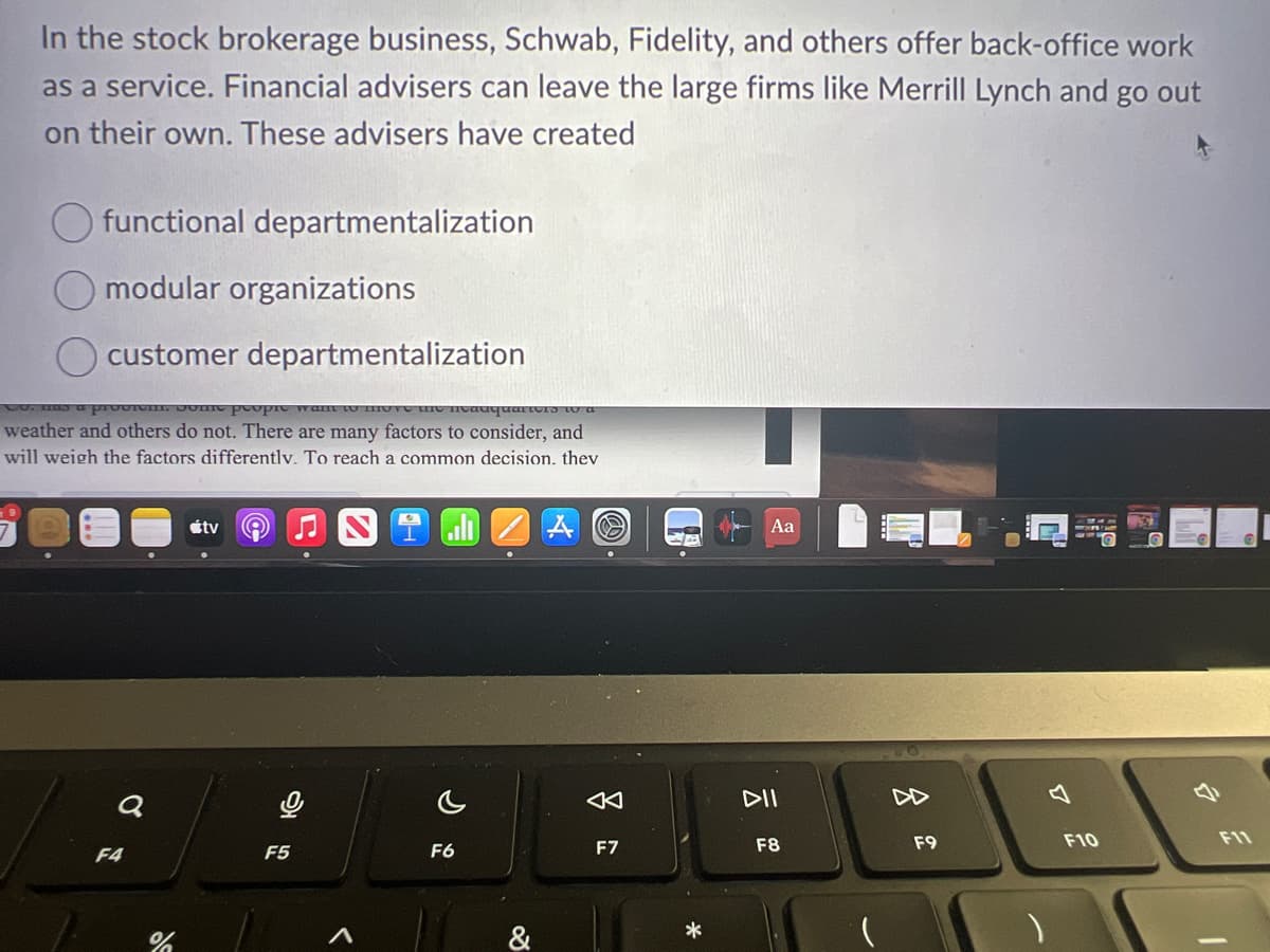 In the stock brokerage business, Schwab, Fidelity, and others offer back-office work
as a service. Financial advisers can leave the large firms like Merrill Lynch and go out
on their own. These advisers have created
functional departmentalization
modular organizations
customer departmentalization
Co. has a provim. Some people want to mu
Headq
weather and others do not. There are many factors to consider, and
will weigh the factors differentlv. To reach a common decision. thev
JE
Q
F4
%
tv
F5
F6
&
A
F7
-A
*
Aa
DII
F8
8
F9
F10
O
25
F11
