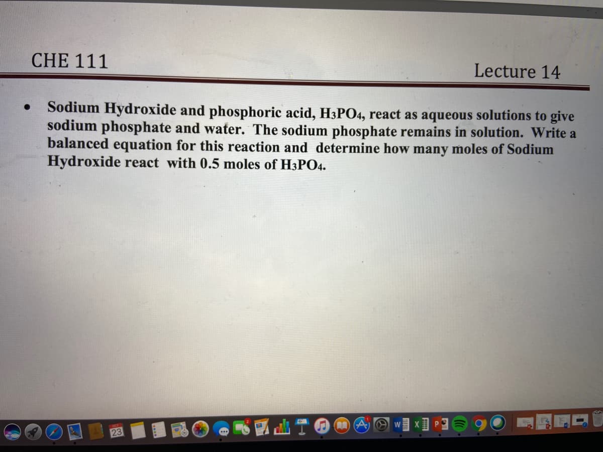 CHE 111
Lecture 14
Sodium Hydroxide and phosphoric acid, H3PO4, react as aqueous solutions to give
sodium phosphate and water. The sodium phosphate remains in solution. Write a
balanced equation for this reaction and determine how many moles of Sodium
Hydroxide react with 0.5 moles of H3PO4.
23
