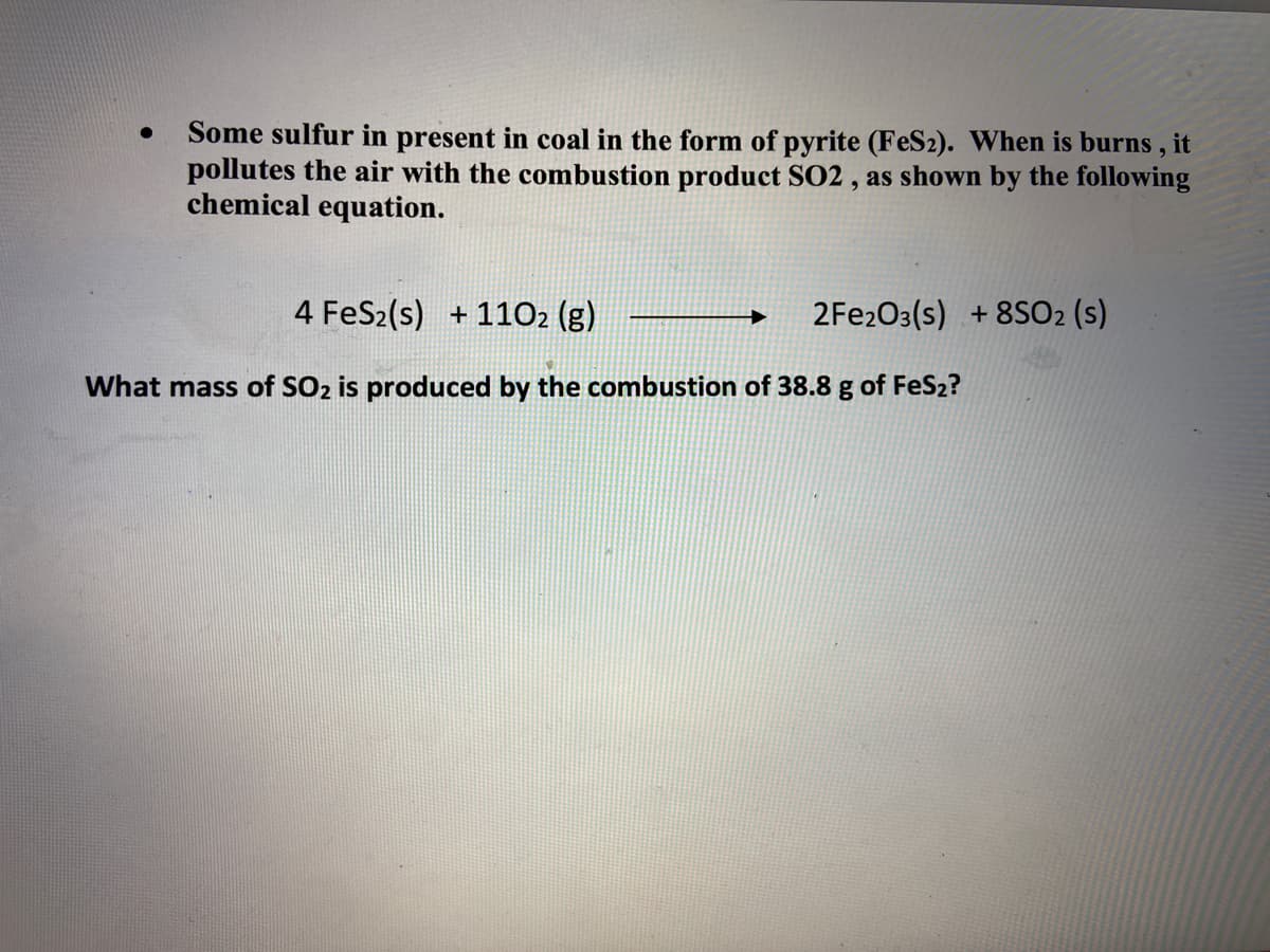 Some sulfur in present in coal in the form of pyrite (FeS2). When is burns , it
pollutes the air with the combustion product SO2 , as shown by the following
chemical equation.
4 FeS2(s) + 1102 (g)
2FE203(s) +8SO2 (s)
What mass of SO2 is produced by the combustion of 38.8 g of FeS2?
