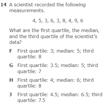 14 A scientist recorded the following
measurements.
4, 5, 3, 6, 3, 8, 4, 9, 6
What are the first quartile, the median,
and the third quartile of the scientist's
data?
F First quartile: 3; median: 5; third
quartile: 8
G First quartile: 3.5; median: 5; third
quartile: 7
H First quartile: 4; median: 6; third
quartile: 8
J First quartile: 4.5; median: 6.5; third
quartile: 7.5
