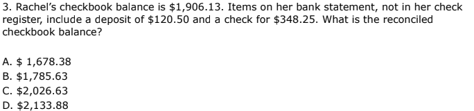 3. Rachel's checkbook balance is $1,906.13. Items on her bank statement, not in her check
register, include a deposit of $120.50 and a check for $348.25. What is the reconciled
checkbook balance?
A. $ 1,678.38
B. $1,785.63
C. $2,026.63
D. $2,133.88
