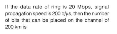 If the data rate of ring is 20 Mbps, signal
propagation speed is 200 b/us, then the number
of bits that can be placed on the channel of
200 km is
