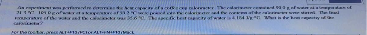 An experiment was performed to determine the heat capacity of a coffee cup calorimeter. The calorimeter contained 90.0 g of water at a temperature of
21.3 °C. 105.0 g of water at a temperature of 50.2 °C were poured into the calorimeter and the contents of the calorimeter were stirred The final
temperature of the water and the calorimeter was 35.6 °C. The specific heat capacíty of water is 4.184 J/g-°C. What is the heat capacity of the
calorimeter?
For the toolbar, press ALT+F10 (PC) or ALT+FN+F10 (Mac).
