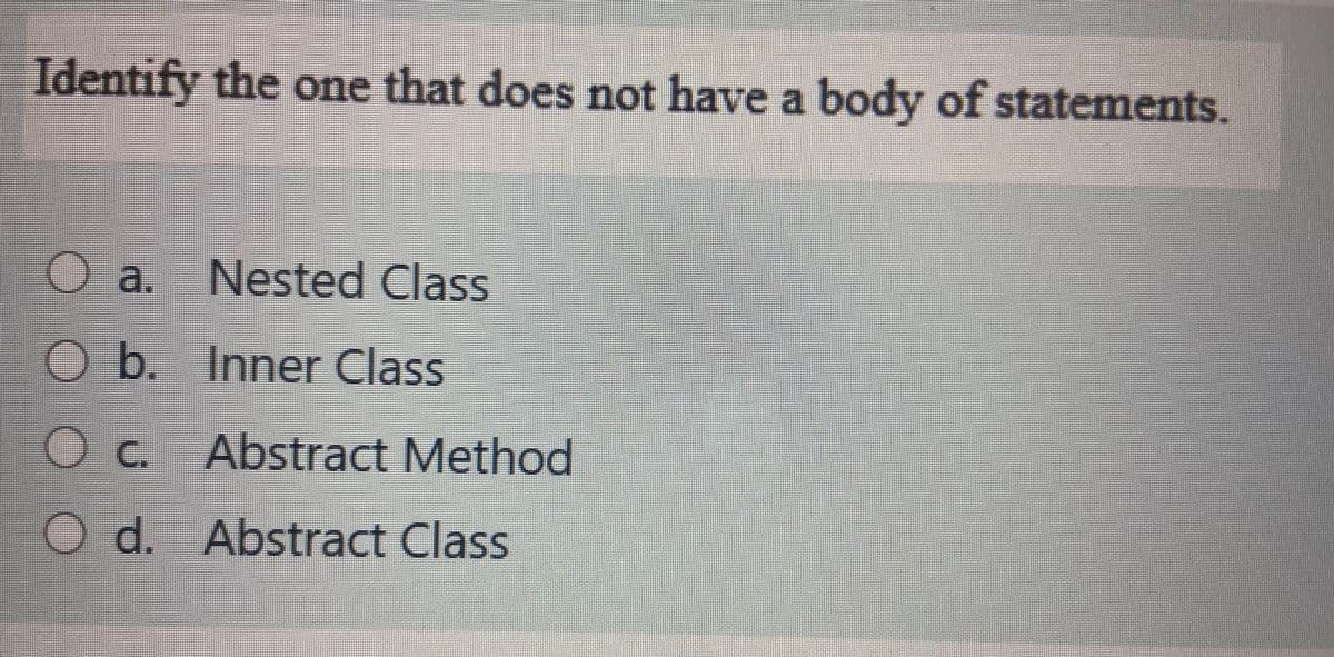 Identify the one that does not have a body of statements.
a. Nested Class
O b. Inner Class
C.
Abstract Method
O d. Abstract Class
OO O
