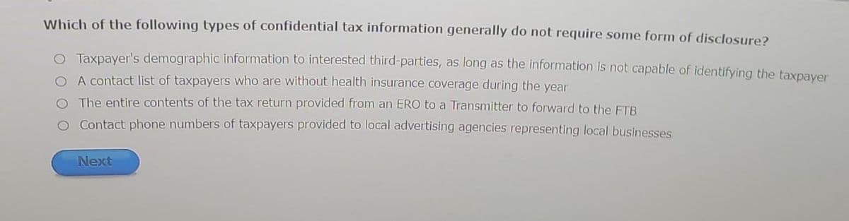 Which of the following types of confidential tax information generally do not require some form of disclosure?
O Taxpayer's demographic information to interested third-parties, as long as the information is not capable of identifying the taxpayer
O A contact list of taxpayers who are without health insurance coverage during the year
O The entire contents of the tax return provided from an ERO to a Transmitter to forward to the FTB
O Contact phone numbers of taxpayers provided to local advertising agencies representing local businesses
Next
