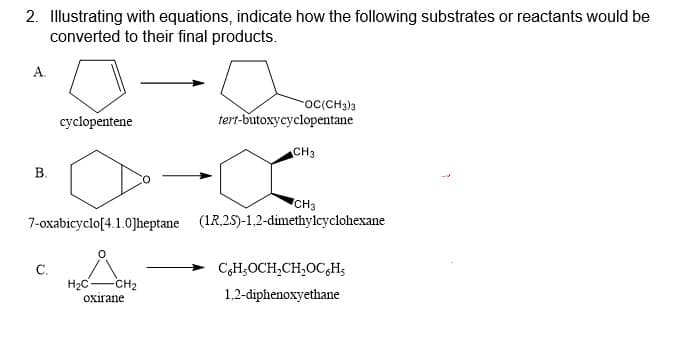 2. Illustrating with equations, indicate how the following substrates or reactants would be
converted to their final products.
A.
oc(CH3)3
cyclopentene
tert-butoxycyclopentane
CH3
B.
CH3
7-oxabicyclo[4.1.0]heptane (1R,25)-1.2-dimethylcyclohexane
C.
H2C-
CH;OCH,CH,OC,H;
-CH2
Oxirane
1.2-diphenoxyethane
