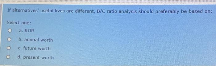 If alternatives' useful lives are different, B/C ratio analysis should preferably be based on:
Select one:
a. ROR
b. annual worth
c. future worth
d. present worth
