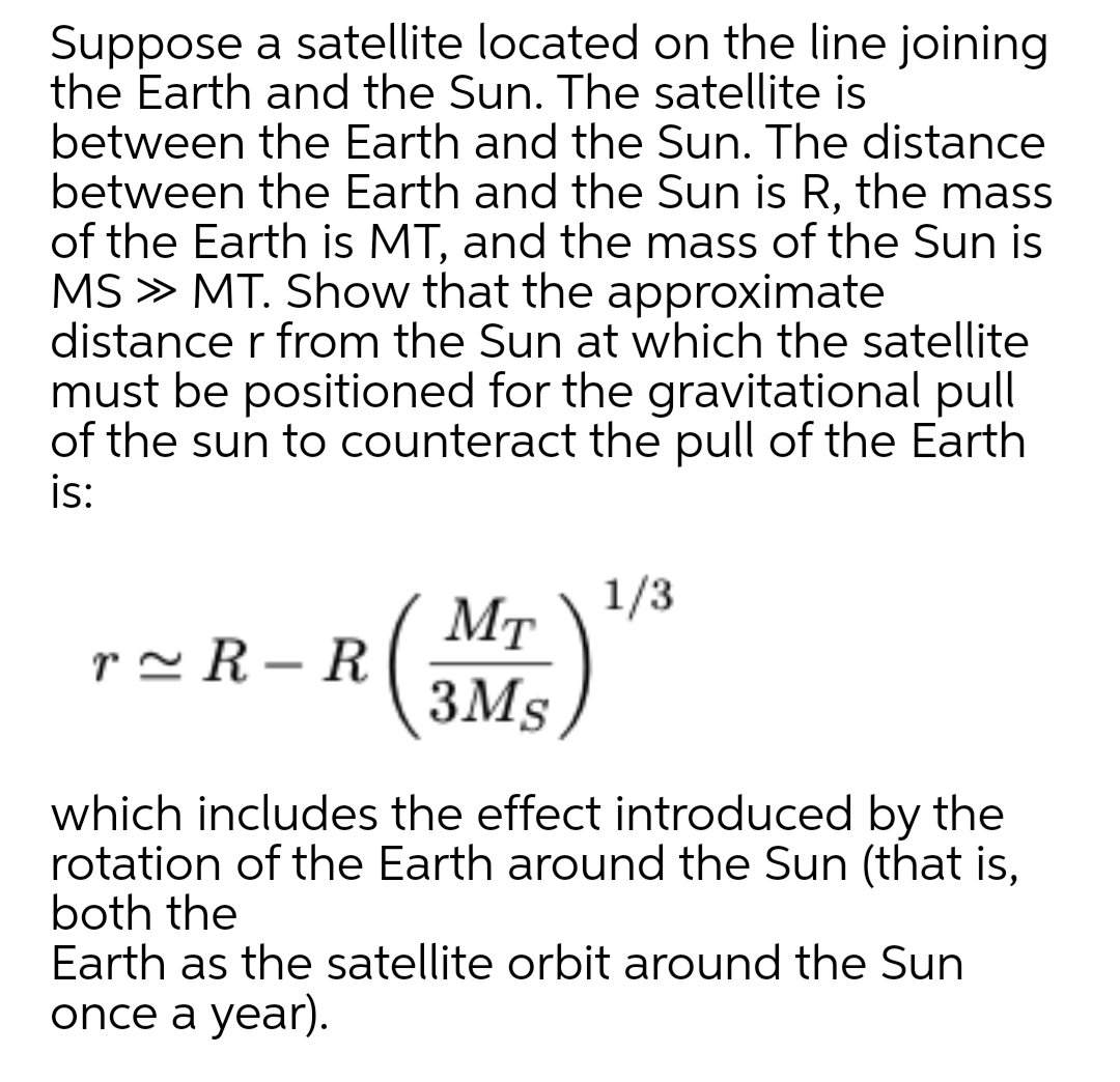 Suppose a satellite located on the line joining
the Earth and the Sun. The satellite is
between the Earth and the Sun. The distance
between the Earth and the Sun is R, the mass
of the Earth is MT, and the mass of the Sun is
MS » MT. Show that the approximate
distance r from the Sun at which the satellite
must be positioned for the gravitational pull
of the sun to counteract the pull of the Earth
is:
1/3
MT
r~ R – R
-
3Ms,
which includes the effect introduced by the
rotation of the Earth around the Sun (that is,
both the
Earth as the satellite orbit around the Sun
once a year).
