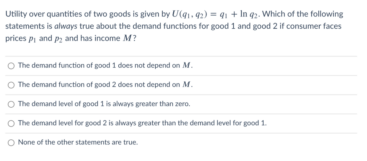 Utility over quantities of two goods is given by U(q1, q2) = q1 + In q2. Which of the following
statements is always true about the demand functions for good 1 and good 2 if consumer faces
prices pi and P2 and has income M?
The demand function of good 1 does not depend on M.
The demand function of good 2 does not depend on M.
The demand level of good 1 is always greater than zero.
The demand level for good 2 is always greater than the demand level for good 1.
O None of the other statements are true.
