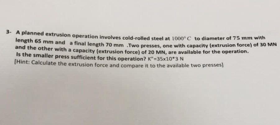 3- A planned extrusion operation involves cold-rolled steel at 1000° C to diameter of 75 mnm with
length 65 mm and a final length 70 mm Two presses, one with capacity (extrusion force) of 30 MiN
and the other with a capacity (extrusion force) of 20 MN, are available for the operation.
Is the smaller press sufficient for this operation? K"=35x10*3 N
[Hint: Calculate the extrusion force and compare it to the available two presses!
