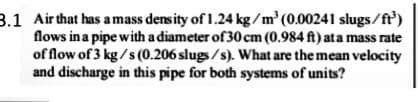 3.1 Air that has a mass density of 1.24 kg/m (0.00241 slugs/ft')
flows in a pipe with a diameter of 30 cm (0.984 ft) ata mass rate
of flow of 3 kg /s (0.206 slugs /s). What are the mean velocity
and discharge in this pipe for both systems of units?
