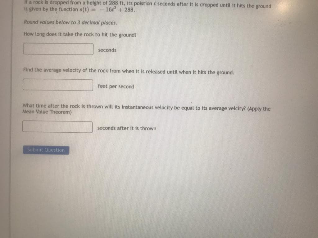 If a rock is dropped from a height of 288 ft, its poistion & seconds after it is dropped until it hits the ground
is given by the function s(t)=- 16t² + 288..
Round values below to 3 decimal places.
How long does it take the rock to hit the ground?
seconds
Find the average velocity of the rock from when it is released until when it hits the ground.
Submit Question
feet per second
What time after the rock is thrown will its instantaneous velocity be equal to its average velcity? (Apply the
Mean Value Theorem)
seconds after it is thrown