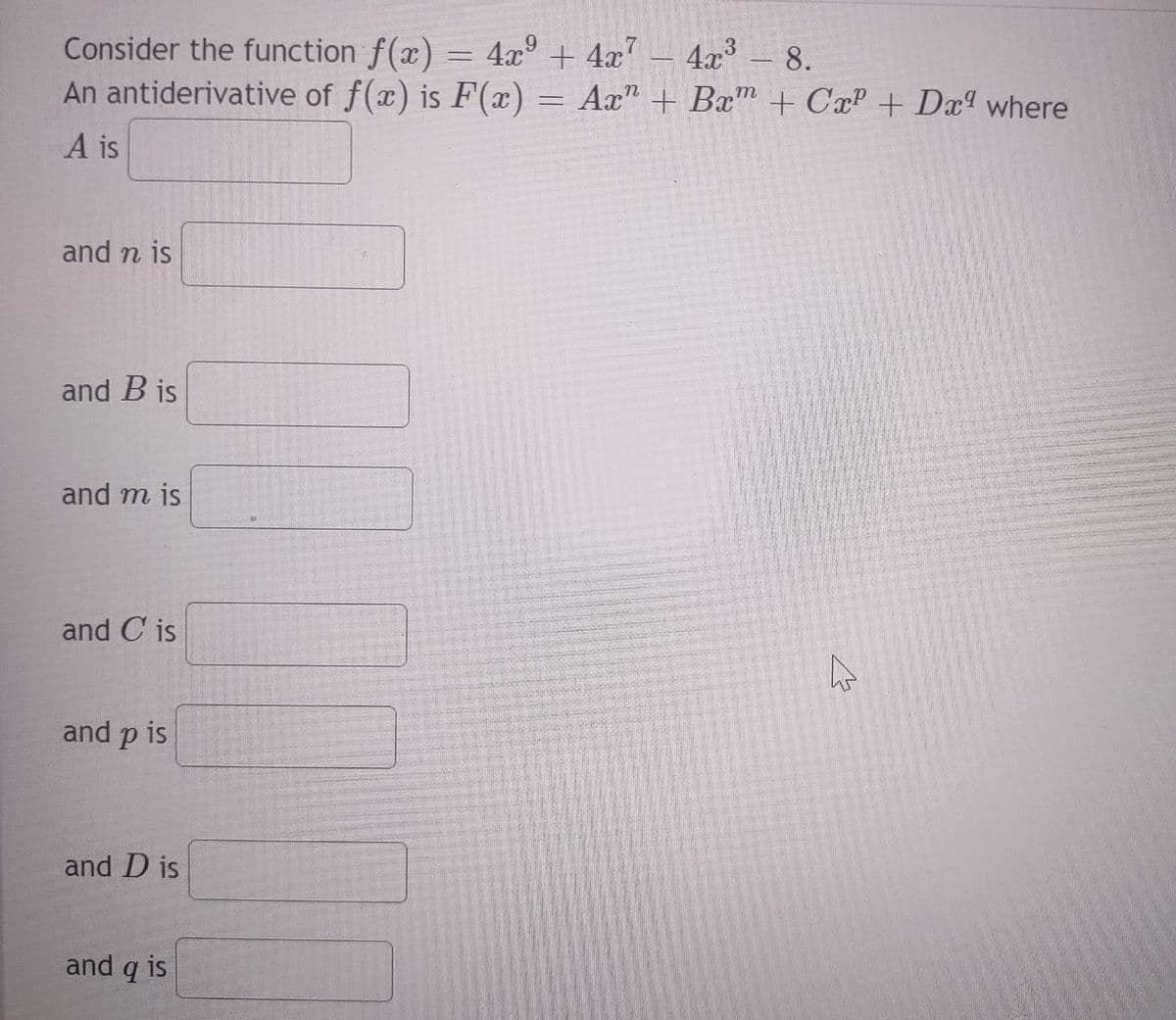 Consider the function f(x) = 4x² + 4x²
9
An antiderivative of f(x) is F(x) =
==
A is
and n is
and B is
and m is
and C is
and p is
and D is
4x³ - 8.
m
Ax+ Bx + Cx² + Dx9 where
and q is
||||
4