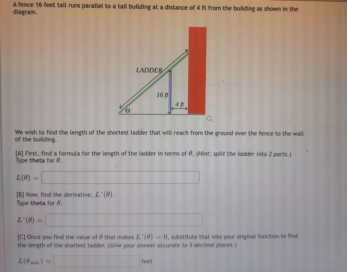 A fence 16 feet tall runs parallel to a tall building at a distance of 4 ft from the building as shown in the
diagram.
LADDER
Q
We wish to find the length of the shortest ladder that will reach from the ground over the fence to the wall
of the building.
L(0)
[A] First, find a formula for the length of the ladder in terms of 0. (Hint: split the ladder into 2 parts.)
Type theta for 0.
=
16 ft
4 ft
[B] Now, find the derivative, L'(0).
Type theta for 0.
L'(0)
[C] Once you find the value of that makes L'(0)
=
= 0, substitute that into your original function to find
the length of the shortest ladder. (Give your answer accurate to 5 decimal places.)
L(0min) ~
feet