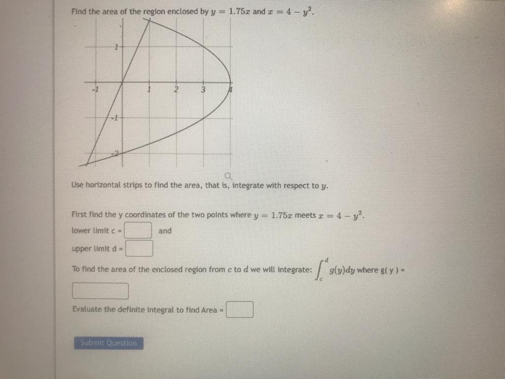 Find the area of the region enclosed by y = 1.75 and x = 4-y².
2
3
Q
Use horizontal strips to find the area, that is, integrate with respect to y.
First find the y coordinates of the two points where y = 1.75a meets x = 4 - y².
lower limit c =
and
upper limit d =
To find the area of the enclosed region from c to d we will integrate:
Submit Question
Evaluate the definite integral to find Area =
1.² g(y)dy where g(y) =