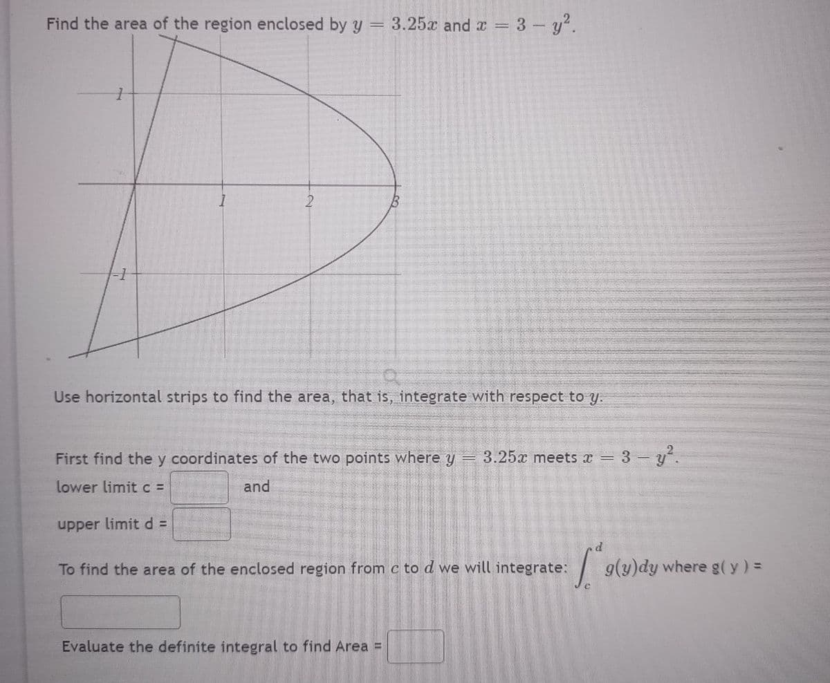 Find the area of the region enclosed by y = 3.25x and x = 3 - y².
1
2
Use horizontal strips to find the area, that is, integrate with respect to y.
First find the y coordinates of the two points where y = 3.25x meets x 3-y².
lower limit c =
and
upper limit d =
To find the area of the enclosed region from c to d we will integrate:
Evaluate the definite integral to find Area
TE
=======
[*g(u)dy where g(y) =