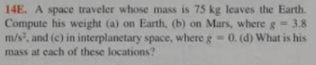 14E. A space traveler whose mass is 75 kg leaves the Earth.
Compute his weight (a) on Earth, (b) on Mars, where g 3.8
m/s, and (c) in interplanetary space, where g 0. (d) What is his
mass at each of these locations?
