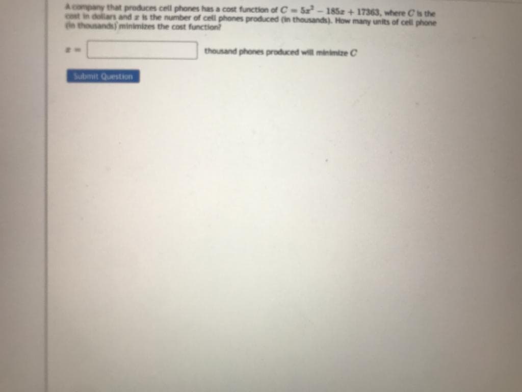 A company that produces cell phones has a cost function of C-5²-1852 +17363, where is the
cost in dollars and is the number of cell phones produced (in thousands). How many units of cell phone
(in thousands) minimizes the cost function?
Submit Question
thousand phones produced will minimize C