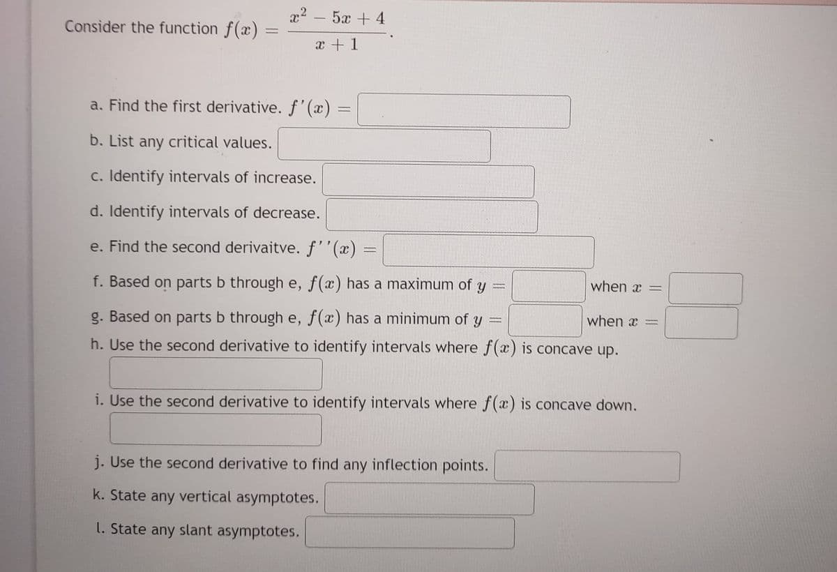 Consider the function f(x)
x²
1
52+4
x + 1
a. Find the first derivative. f'(x)
b. List any critical values.
c. Identify intervals of increase.
d. Identify intervals of decrease.
e. Find the second derivaitve. f''(x)
f. Based on parts b through e, f(x) has a maximum of y ==
F
when a
g. Based on parts b through e, f(x) has a minimum of y
h. Use the second derivative to identify intervals where f(x) is concave up.
=
=
when x =
i. Use the second derivative to identify intervals where f(x) is concave down.
j. Use the second derivative to find any inflection points.
k. State any vertical asymptotes.
1. State any slant asymptotes,