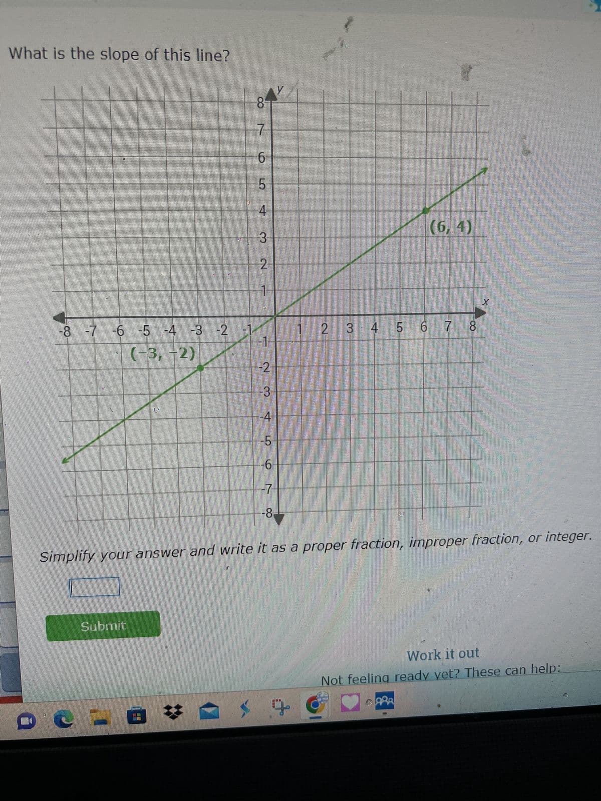 What is the slope of this line?
CO
-7 -6 -5 -4 -3 -2 -1
(-3, -2)
Submit
K
E
8
7
6
LO
5
4
3
2
1
-2
-3
-4
5
6
-7
-8
Simplify your answer and write it as a proper fraction, improper fraction, or integer.
2 3 4 5 6 7 8
(6,4)
Work it out.
Not feeling ready yet? These can help:
+ G
ARA