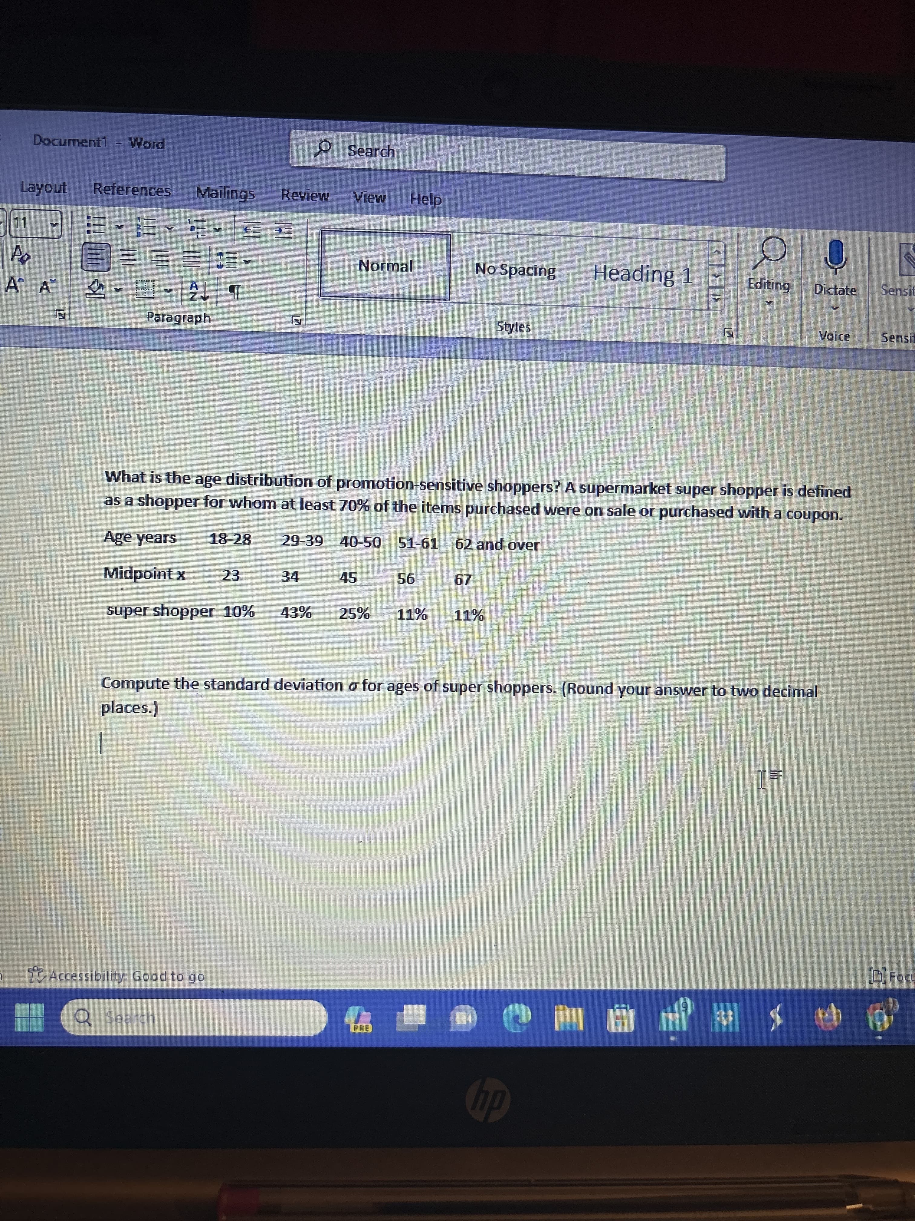 Document1 Word
Layout References Mailings Review View
15
Po
Á A™
E-E-FE
3=== 13
2↓ T
Paragraph
Accessibility: Good to go
21
23
Q Search
Search
34
Normal
Help
43% 25%
PRE
w
What is the age distribution of promotion-sensitive shoppers? A supermarket super shopper is defined
as a shopper for whom at least 70% of the items purchased were on sale or purchased with a coupon.
18-28 29-39 40-50 51-61 62 and over
Age years
Midpoint x
super shopper 10%
56
No Spacing
Styles
11% 11%
Bam
Heading 1
Compute the standard deviation o for ages of super shoppers. (Round your answer to two decimal
places.)
hp
Editing Dictate Sensit
Ò
Voice
1=
FOCL