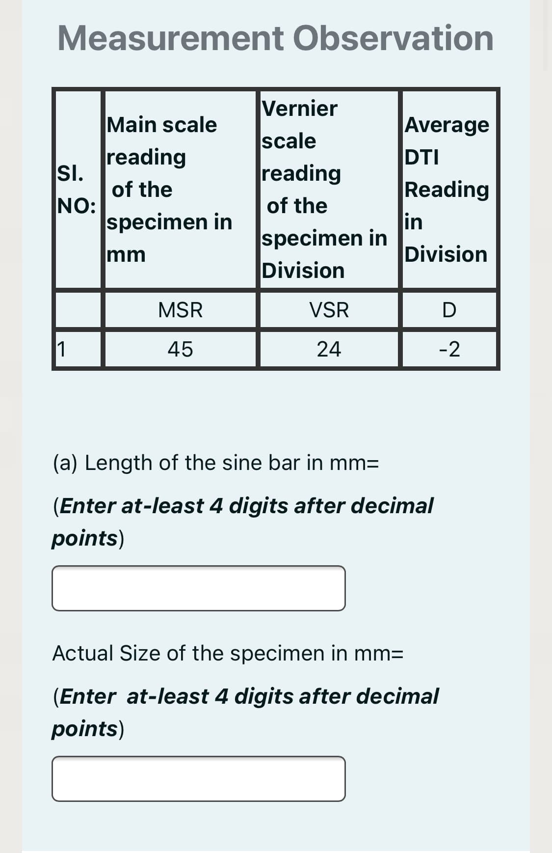 Measurement Observation
Vernier
Main scale
Average
scale
reading
SI.
of the
NO:
specimen in
DTI
Reading
in
specimen in
reading
of the
mm
Division
Division
MSR
VSR
D
1
45
24
-2
(a) Length of the sine bar in mm=
(Enter at-least 4 digits after decimal
points)
Actual Size of the specimen in mm=
(Enter at-least 4 digits after decimal
points)
