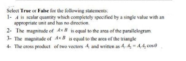 Select True or False for the following statements:
1- A is scalar quantity which completely specified by a single value with an
appropriate unit and has no direction.
2- The magnitude of Ax B is equal to the area of the parallelogram.
3- The magnitude of Ax B is equal to the area of the triangle
4- The cross product of two vectors 4, and written as 4,. 4, 4,4, cos 0
