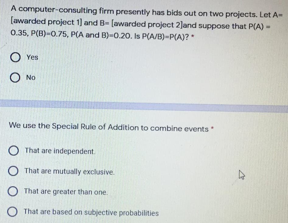 A computer-consulting firm presently has bids out on two projects. Let A=
[awarded project 1] and B= [awarded project 2]and suppose that P(A) =
0.35, P(B)=0.75, P(A and B)=0.20. Is P(A/B)=P(A)? *
%3D
O Yes
O No
We use the Special Rule of Addition to combine events *
O That are independent.
O That are mutually exclusive.
O That are greater than one.
O That are based on subjective probabilities
