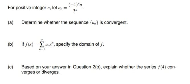 (-1)"n
For positive integer n, let a,
3n
(a)
Determine whether the sequence {an} is convergent.
(b)
If f(x) = Lanx", specify the domain of f.
n=1
(c)
Based on your answer in Question 2(b), explain whether the series f(4) con-
verges or diverges.
