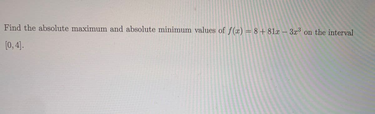 Find the absolute maximum and absolute minimum values of f(x) = 8+ 81x – 3x³ on the interval
[0, 4].
