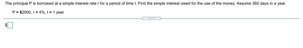 The principal P is borrowed at a simple interest rate r for a period of time t. Find the simple interest owed for the use of the money. Assume 360 days in a year.
P = $2000, r = 4%, t = 1 year
.....
