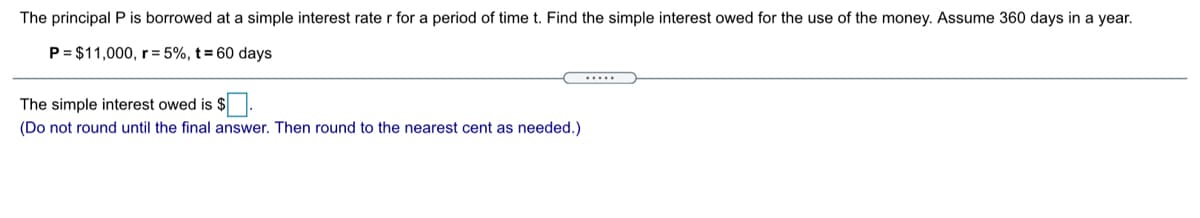 The principal P is borrowed at a simple interest rate r for a period of time t. Find the simple interest owed for the use of the money. Assume 360 days in a year.
P = $11,000, r = 5%, t = 60 days
.....
The simple interest owed is $.
(Do not round until the final answer. Then round to the nearest cent as needed.)
