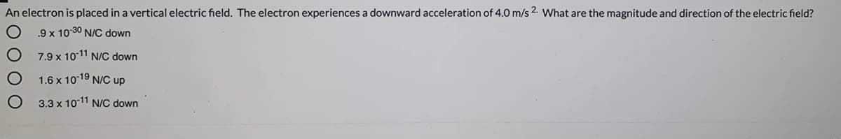 An electron is placed in a vertical electric field. The electron experiences a downward acceleration of 4.0 m/s 2. What are the magnitude and direction of the electric field?
.9 x 10 30 N/C down
7.9 x 1011 N/C down
1.6 x 10-19 N/C up
3.3 x 1011 N/C down
