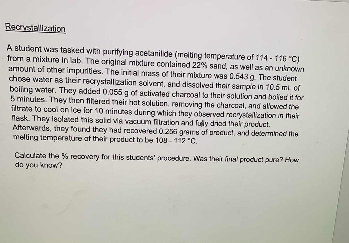 Recrystallization
A student was tasked with purifying acetanilide (melting temperature of 114 - 116 °C)
from a mixture in lab. The original mixture contained 22% sand, as well as an unknown
amount of other impurities. The initial mass of their mixture was 0.543 g. The student
chose water as their recrystallization solvent, and dissolved their sample in 10.5 mL of
boiling water. They added 0.055 g of activated charcoal to their solution and boiled it for
5 minutes. They then filtered their hot solution, removing the charcoal, and allowed the
filtrate to cool on ice for 10 minutes during which they observed recrystallization in their
flask. They isolated this solid via vacuum filtration and fuily dried their product.
Afterwards, they found they had recovered 0.256 grams of product, and determined the
melting temperature of their product to be 108 - 112 °C.
Calculate the % recovery for this students' procedure. Was their final product pure? How
do you know?
