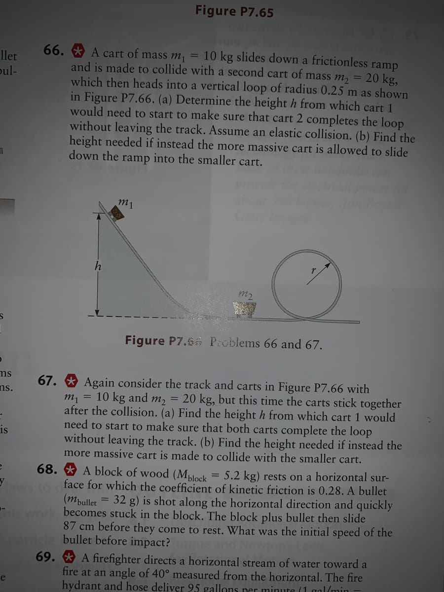 Figure P7.65
vom
66. * A cart of mass m, = 10 kg slides down a frictionless ramp
and is made to collide with a second cart of mass m, = 20 kg,
which then heads into a vertical loop of radius 0.25 m as shown
in Figure P7.66. (a) Determine the height h from which cart 1
would need to start to make sure that cart 2 completes the loop
without leaving the track. Assume an elastic collision. (b) Find the
height needed if instead the more massive cart is allowed to slide
into the smaller cart.
llet
pul-
down the
ramp
m1
m2
Figure P7.6 Problems 66 and 67.
ms
Again consider the track and carts in Figure P7.66 with
m, = 10 kg and m, = 20 kg, but this time the carts stick together
after the collision. (a) Find the height h from which cart 1 would
need to start to make sure that both carts complet
without leaving the track. (b) Find the height needed if instead the
more massive cart is made to collide with the smaller cart.
67.
ns.
the loop
is
68. * A block of wood (Mblock
face for which the coefficient of kinetic friction is 0.28. A bullet
(mpullet
becomes stuck in the block. The block plus bullet then slide
87 cm before they come to rest. What was the initial speed of the
bullet before impact?
5.2 kg) rests on a horizontal sur-
32 g) is shot along the horizontal direction and quickly
69.
A firefighter directs a horizontal stream of water toward a
fire at an angle of 40° measured from the horizontal. The fire
hydrant and hose deliver 95 gallons per minute (1 gal(min
e
