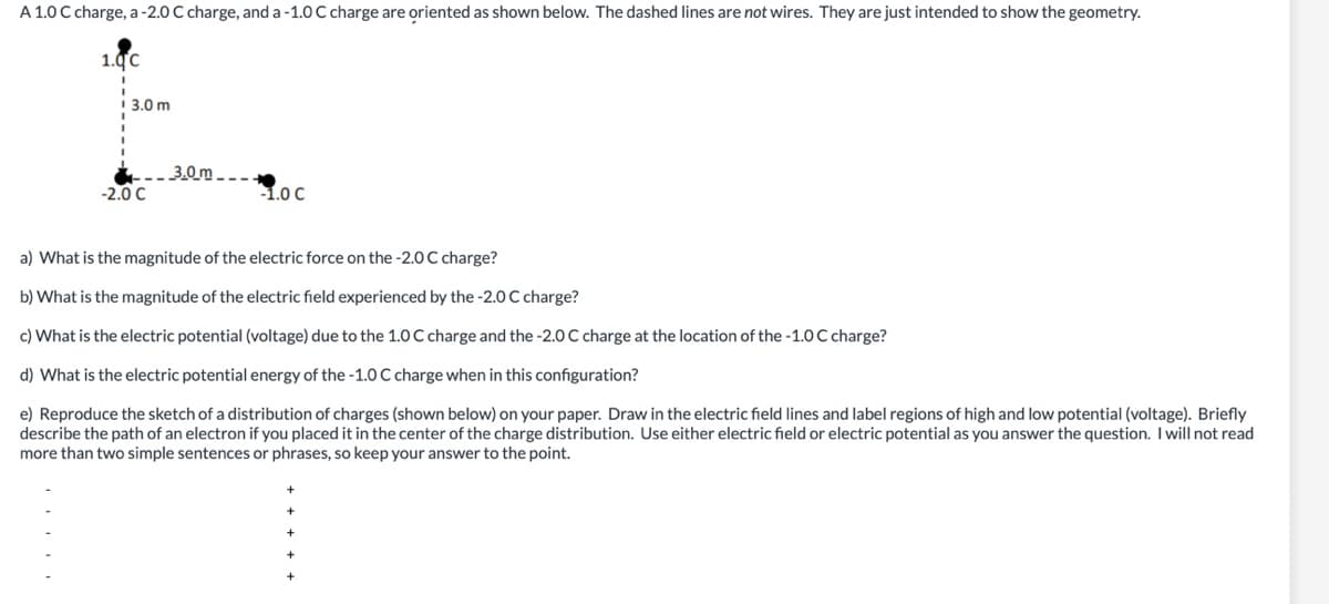 A 1.0 C charge, a-2.0 C charge, and a -1.0 C charge are oriented as shown below. The dashed lines are not wires. They are just intended to show the geometry.
1.0C
I 3.0 m
3.0 m - --
-2.0 C
1.0 C
a) What is the magnitude of the electric force on the -2.0 C charge?
b) What is the magnitude of the electric field experienced by the -2.0 C charge?
c) What is the electric potential (voltage) due to the 1.0 C charge and the -2.0 C charge at the location of the -1.0 C charge?
d) What is the electric potential energy of the -1.0 C charge when in this configuration?
e) Reproduce the sketch of a distribution of charges (shown below) on your paper. Draw in the electric field lines and label regions of high and low potential (voltage). Briefly
describe the path of an electron if you placed it in the center of the charge distribution. Use either electric field or electric potential as you answer the question. Iwill not read
more than two simple sentences or phrases, so keep your answer to the point.
