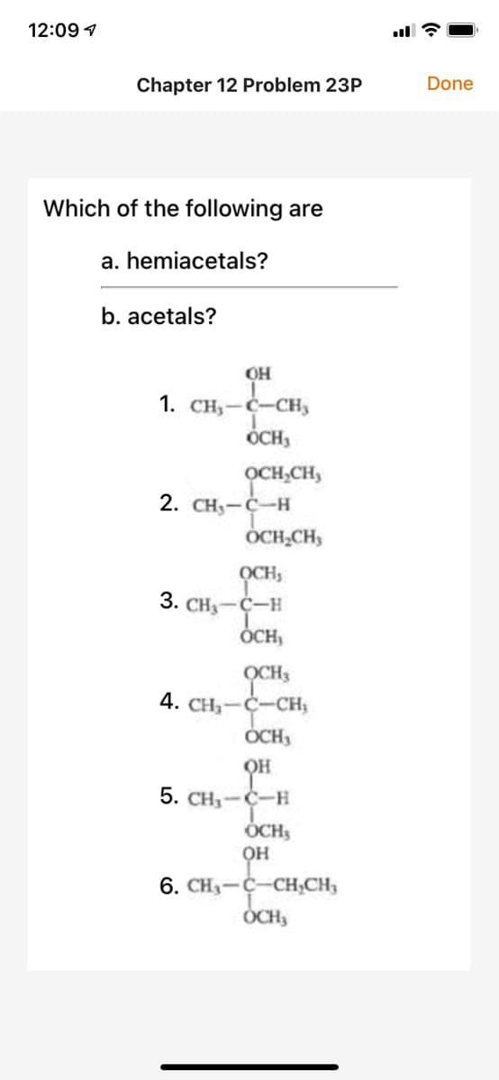 12:09 7
Chapter 12 Problem 23P
Done
Which of the following are
a. hemiacetals?
b. acetals?
OH
1. CH,-C-CH3
ÓCH,
OCH,CH,
2. CH3-C-H
OCH,CHs
OCHS
3. CH — ҫ-н
ÓCH,
OCH3
4. CH3-C-CH;
OCH,
OH
5. CH-C-H
ÓCHS
он
6. CH3-C-CH;CH,
ÓCH3
