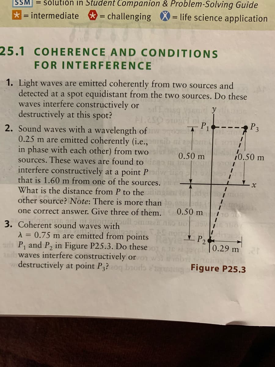 SSM = solution in Student Companion & Problem-Solving Guide
*= intermediate
= challenging X = life science application
25.1 COHERENCE AND CONDITIONS
FOR INTERFERENCE
1. Light waves are emitted coherently from two sources and
detected at a spot equidistant from the two sources. Do these
waves interfere constructively or
destructively at this spot?
P1
P3
2. Sound waves with a wavelength of
0.25 m are emitted coherently (i.e.,
in phase with each other) from two
0.50 m
10.50 m
sources. These waves are found to
interfere constructively at a point P
that is 1.60 m from one of the sources.
What is the distance from P to the
other source? Note: There is more than
one correct answer. Give three of them. a 0.50 m
3. Coherent sound waves with
1 = 0.75 m are emitted from points
P, and P, in Figure P25.3. Do these
1r waves interfere constructively or
destructively at point P3?oq brodb 'uing Figure P25.3
off CSU
0.29 m
