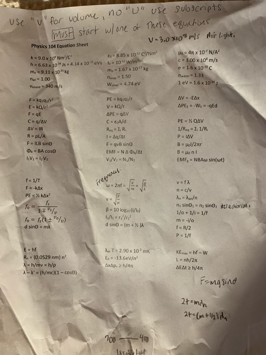 MusH start w/one of These equahons
V-3.0 X10 ps Air light:
Use "v" for volume i no "L" use subscripts
Physics 104 Equation Sheet
Ho = 4n x 107 N/A?
c = 3.00 x 10% m/s
e = 1.6 x 10 19 C
Eo = 8.85 x 10 12 C²/Nm²
k = 9.0 x 10° Nm2/C²
h = 6.63 x 10 34 Js = 4.14 x 1015 eVs lo = 1012 w/m2
me = 9.11 x 10 31 kg
m, = 1.67 x 10 27 kg
nwater = 1.33
1 eV = 1.6 x 1019 J
nair = 1.00
nsoap = 1.50
Vsound = 340 m/s
Wsilver = 4.74 eV
AV = -EAx
PE = kqı92/r
V = kQ/r
F = kqıq2/r?
E = kQ/r?
F = qE
C = q/AV
APEE = -WE = -qEd
APE = qAV
PE = ½ QAV
C = E0A/d
ReqΣ R
1/ Req Σ 1/R
P = IAV
AV = IR
R = pL/A
F = ILB sino
F = qvB sino
EMF = NA DB/At
B = Hol/2nr
B = Honl
Os = BA cosO
IV1 = 12 V2
V1/V2 = N1/N2
EMF = NBAW sin(wt)
Frequencey.
W = 2nf =
f = 1/T
F = -kAx
V = fA
n = c/v
An = Aair/n
m
PE = ½ kAx?
V =
fs
ni sino1 = n2 sinO2 relachiorine o
1/o + 1/i = 1/f
fo =
fo = fs(1 ± °o/p)
d sino = mA
B = 10 log10 (1/lo)
2/l1 = r?/r,?
d sino = (m + ½ )A
m = -i/o
f = R/2
P = 1/f
E = hf
Am T = 2.90 x 10 mK
KEmax = hf – W
Rn = (0.0529 nm) n²
A = h/mv = h/p
A-N = (h/mc)(1 – cosO)
En = -13.6eV/n?
L = nh/2n
AxAp, 2 h/47
ΔΕΔt h/4π
Fomg sing
