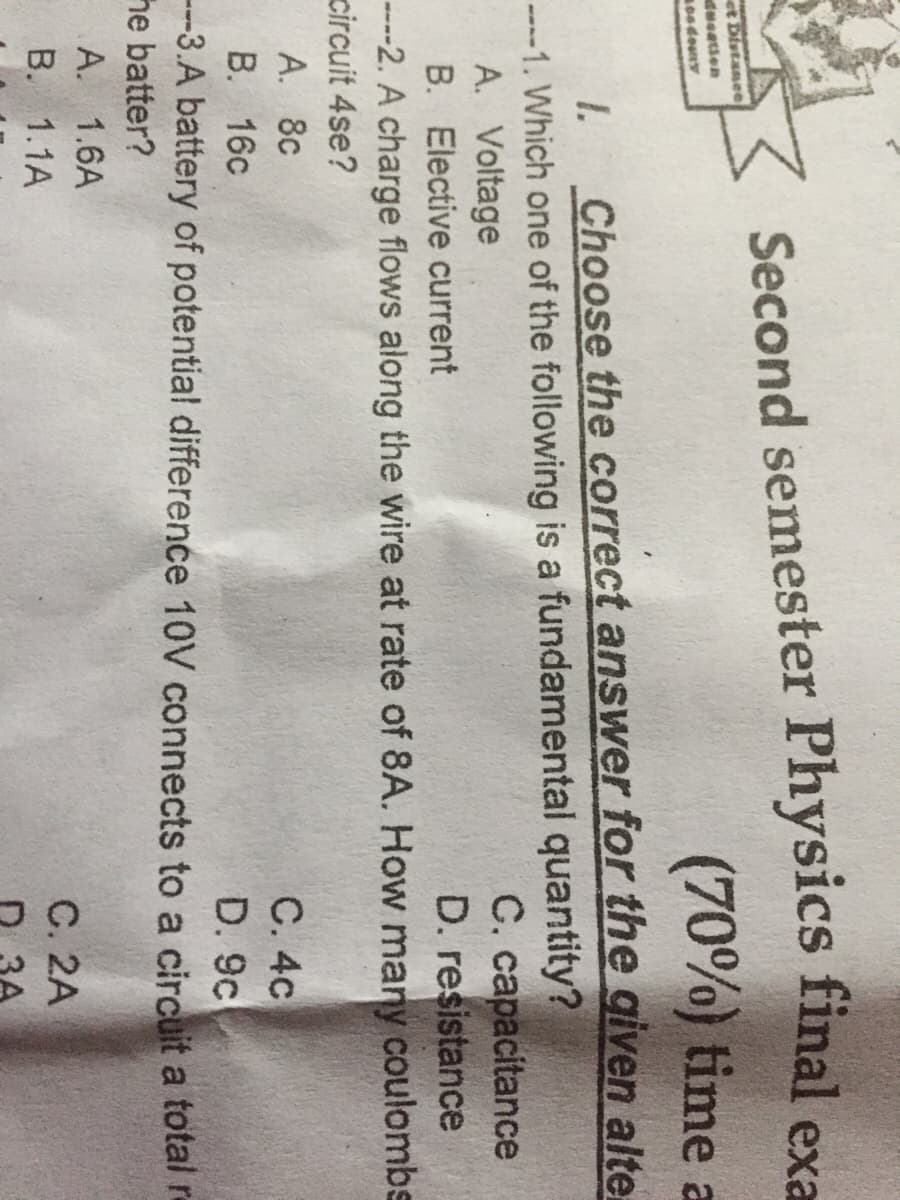 Second semester Physics final exa
(70%) time a
et Distanee
dweatien
Choose the correct answer for the given alte
C. capacitance
D. resistance
----2. A charge flows along the wire at rate of 8A. How many coulombs
1.
----1. Which one of the following is a fundamental quantity?
A. Voltage
B. Elective current
circuit 4se?
A. 8c
С. 4с
D. 9c
B. 16c
---3.A battery of potential difference 10V connects to a circuit a total r
he batter?
А. 1.6A
B. 1.1A
С. 2A
