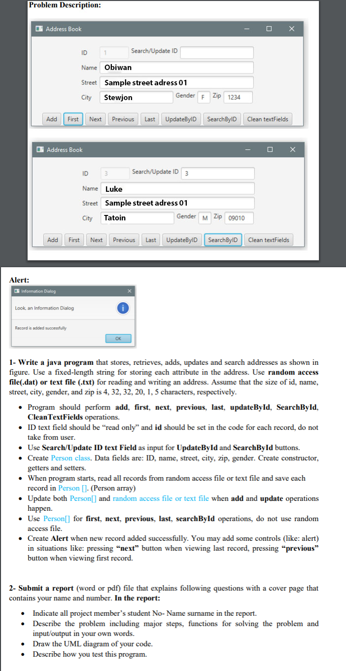 Problem Description:
I Address Book
ID
Search/Update ID
Name Obiwan
Street Sample street adress 01
Gender E Zip 1234
City
Stewjon
Add
First
Next
Previous
Last
UpdateBylD
SearchBylD
Clean textFields
O Address Book
O X
ID
3
Search/Update ID
3
Name Luke
Street Sample street adress 01
City
Tatoin
Gender M Zip 09010
Add
First
Next
Previous
Last
UpdateBylD
SearchBylD
Clean textFields
Alert:
Information Dialog
Look, an Information Dialog
Record is added successfully
1- Write a java program that stores, retrieves, adds, updates and search addresses as shown in
figure. Use a fixed-length string for storing each attribute in the address. Use random access
file(.dat) or text file (.txt) for reading and writing an address. Assume that the size of id, name,
street, city, gender, and zip is 4, 32, 32, 20, 1, 5 characters, respectively.
• Program should perform add, first, next, previous, last, updateById, SearchByld,
CleanTextFields operations.
• ID text field should be "read only" and id should be set in the code for each record, do not
take from user.
• Use Search/Update ID text Field as input for UpdateById and SearchById buttons.
• Create Person class. Data fields are: ID, name, street, city, zip, gender. Create constructor,
getters and setters.
• When program starts, read all records from random access file or text file and save each
record in Person []. (Person array)
• Update both Person[] and random access file or text file when add and update operations
happen.
• Use Person[] for first, next, previous, last, searchById operations, do not use random
access file.
• Create Alert when new record added successfully. You may add some controls (like: alert)
in situations like: pressing “next" button when viewing last record, pressing "previous"
button when viewing first record.
2- Submit a report (word or pdf) file that explains following questions with a cover page that
contains your name and number. In the report:
Indicate all project member's student No- Name surname in the report.
Describe the problem including major steps, functions for solving the problem and
input/output in your own words.
Draw the UML diagram of your code.
Describe how you test this program.
