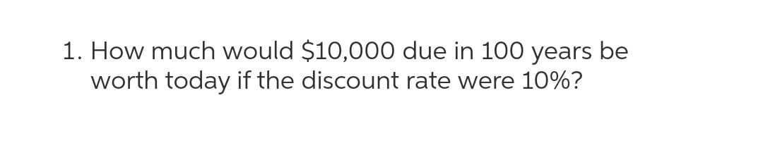 1. How much would $10,000 due in 100 years be
worth today if the discount rate were 10%?
