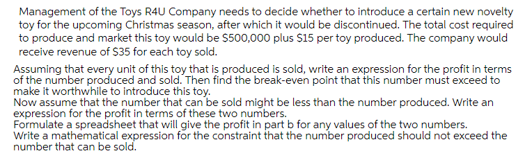 Management of the Toys R4U Company needs to decide whether to introduce a certain new novelty
toy for the upcoming Christmas season, after which it would be discontinued. The total cost required
to produce and market this toy would be $500,000 plus $15 per toy produced. The company would
receive revenue of $35 for each toy sold.
Assuming that every unit of this toy that is produced is sold, write an expression for the profit in terms
of the number produced and sold. Then find the break-even point that this number must exceed to
make it worthwhile to introduce this toy.
Now assume that the number that can be sold might be less than the number produced. Write an
expression for the profit in terms of these two numbers.
Formulate a spreadsheet that will give the profit in part b for any values of the two numbers.
Write a mathematical expression for the constraint that the number produced should not exceed the
number that can be sold.
