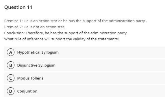 Question 11
Premise 1: He is an action star or he has the support of the administration party.
Premise 2: He is not an action star.
Conclusion: Therefore, he has the support of the administration party.
What rule of inference will support the validity of the statements?
(A) Hypothetical Syllogism
(B) Disjunctive Syllogism
(C) Modus Tollens
(D) Conjuntion