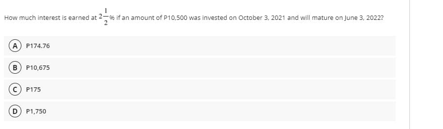 How much interest is earned at 2-% if an amount of P10,500 was invested on October 3, 2021 and will mature on June 3, 2022?
A) P174.76
B) P10,675
C) P175
D) P1,750