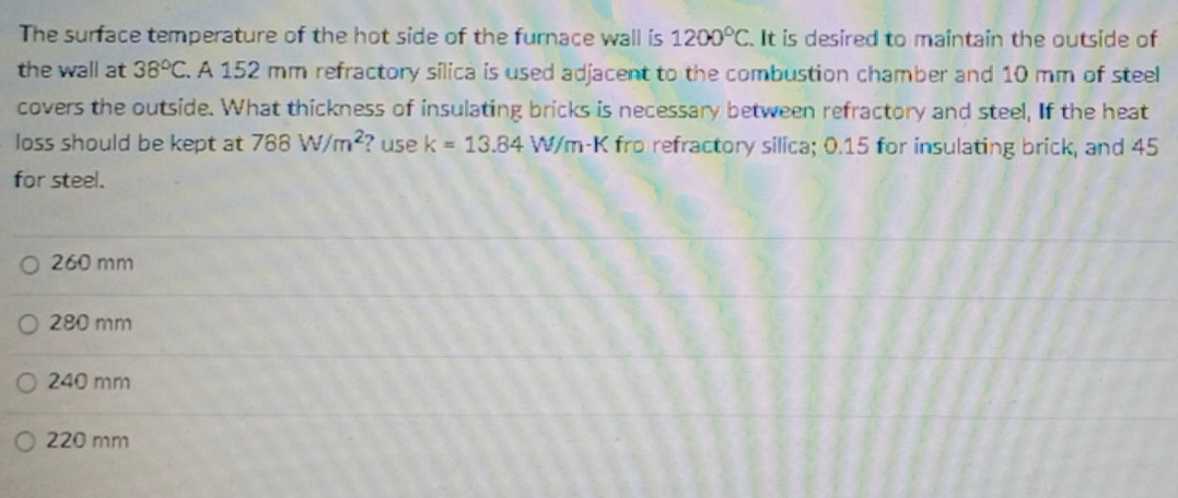 The surface temperature of the hot side of the furnace wall is 1200°C. It is desired to maintain the outside of
the wall at 38°C. A 152 mm refractory silica is used adjacent to the combustion chamber and 10 mm of steel
covers the outside. What thickness of insulating bricks is necessary between refractory and steel, If the heat
loss should be kept at 788 W/m2? use k = 13.84 W/m-K fro refractory silica; 0.15 for insulating brick, and 45
for steel.
O 260 mm
280 mm
O 240 mm
220 mm