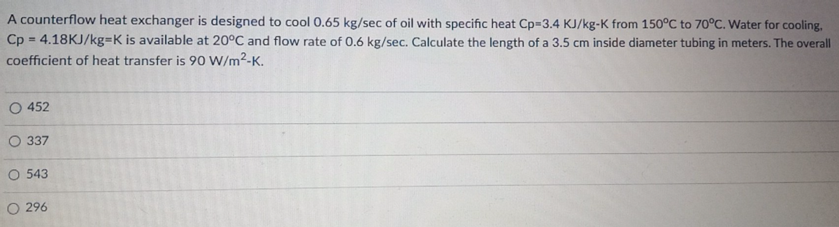 A counterflow heat exchanger is designed to cool 0.65 kg/sec of oil with specific heat Cp=3.4 KJ/kg-K from 150°C to 70°C. Water for cooling,
Cp = 4.18KJ/kg-K is available at 20°C and flow rate of 0.6 kg/sec. Calculate the length of a 3.5 cm inside diameter tubing in meters. The overall
coefficient of heat transfer is 90 W/m²-K.
O 452
O 337
O 543
O 296